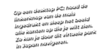 Op een desktop PC: houd de linkerknop van de muis ingedrukt en sleep het beeld alle kanten op die je wilt zien. Zo kan je door dit virtuele park in Japan navigeren.