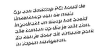 Op een desktop PC: houd de linkerknop van de muis ingedrukt en sleep het beeld alle kanten op die je wilt zien. Zo kan je door dit virtuele park in Japan navigeren.